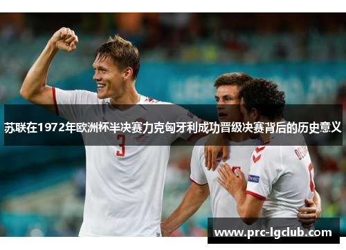 苏联在1972年欧洲杯半决赛力克匈牙利成功晋级决赛背后的历史意义 苏联在1972年欧洲杯半决赛力克匈牙利成功晋级决赛背后的历史意义