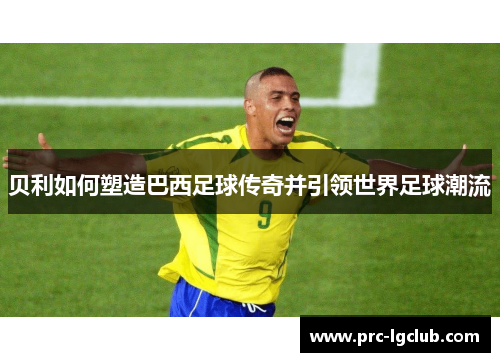贝利如何塑造巴西足球传奇并引领世界足球潮流 贝利如何塑造巴西足球传奇并引领世界足球潮流