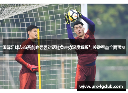 国际足球友谊赛前瞻强强对话胜负走势深度解析与关键看点全面预测
