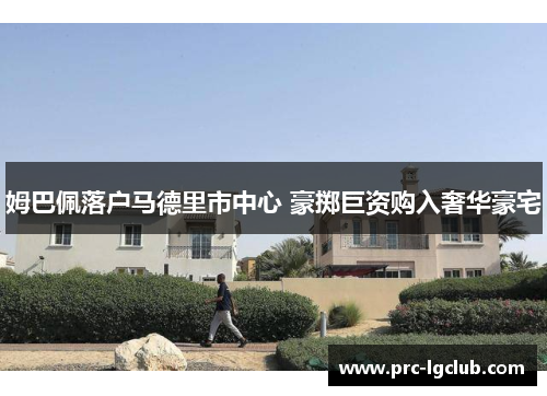 姆巴佩落户马德里市中心 豪掷巨资购入奢华豪宅