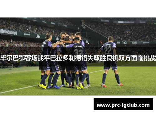 毕尔巴鄂客场战平巴拉多利德错失取胜良机双方面临挑战 毕尔巴鄂客场战平巴拉多利德错失取胜良机双方面临挑战