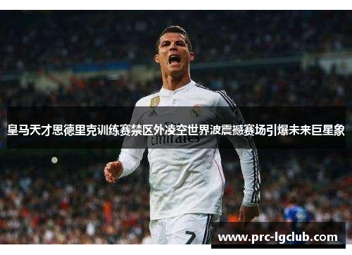 皇马天才恩德里克训练赛禁区外凌空世界波震撼赛场引爆未来巨星象 皇马天才恩德里克训练赛禁区外凌空世界波震撼赛场引爆未来巨星象