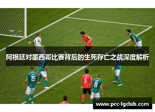 阿根廷对墨西哥比赛背后的生死存亡之战深度解析 阿根廷对墨西哥比赛背后的生死存亡之战深度解析